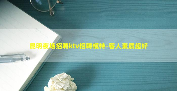 昆明夜场招聘ktv招聘模特-客人素质超好